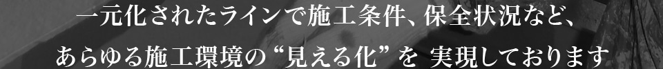 一元化されたラインで施工条件、保全状況など、あらゆる施工環境の“見える化”を 実現しております