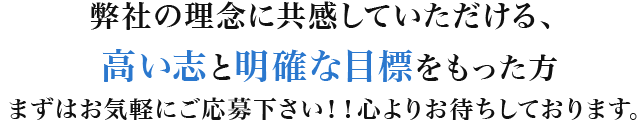 弊社の理念に共感していただける、高い志と明確な目標をもった方まずはお気軽にご応募下さい!!心よりお待ちしております。